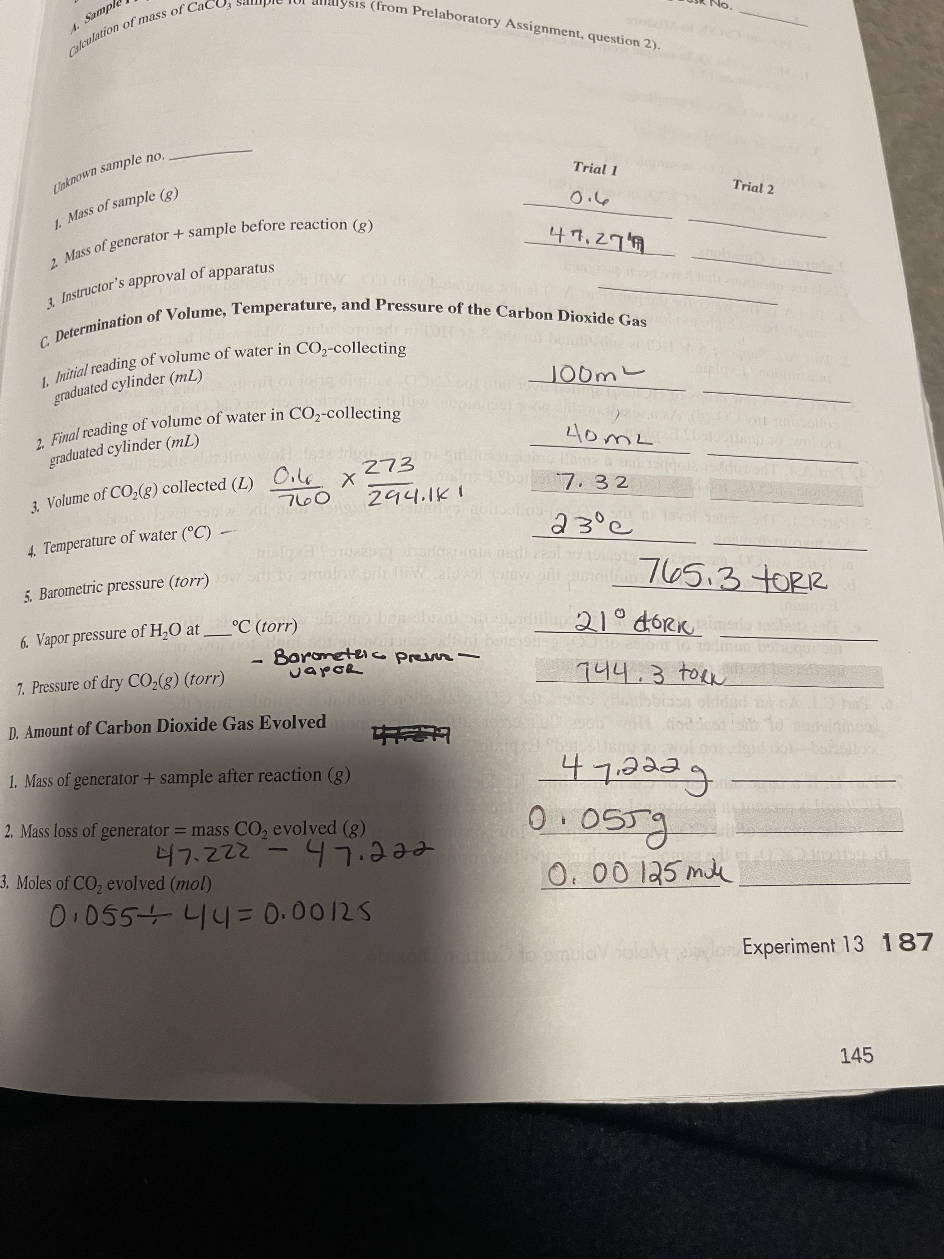 1. of of in CO2-collecting
2. Final reading of of water in CO2-collecting
C. of and of the Dioxide Gas
Calculation of of Cao
Unknown sample no..
2. Mass of + sample (g)
1. of (g)
3. of apparatus
Analysis (from Prelaboratory Assignment, question 2).
Trial 1
Trial 2
1 Instructor's approval of apparatus
JO0m
itial reading of volume of water in CO2-collecting
graduated cylinder (mL)
, Final reading of volume of water in CO2-collecting
graduated cylinder (mL)
273
HOA
hxbor7. 3 2
3. Volume of CO2(8) collected (L)
copocnon
23°c
4. Temperature of water (°C)
765.37ORR
waloar
5. Barometric pressure (torr) io omnlov
°C (torr)
.Boroneteic
CapoR
6. Vapor pressure of H,O at
o preur-
wald
144.3 toRn
7. Pressure of dry CO2(g) (torr)
D. Amount of Carbon Dioxide Gas Evolved
eeeL to
fi
1. Mass of generator + sample after reaction (g)
eeeLh-2222
O. 00 125 mie
2. Mass loss of generator = mass CO, evolved (g)
3. Moles of CO, evolved (mol)
dho to omuloVoloM aiaylon Experiment 13 187
145
