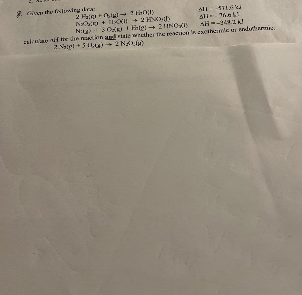 C.
8. Given the following data:
2 H2(g) + O2(g) → 2 H2O(1)
N2O5(g) + H2O(1) → 2 HNO3(1)
N2(g) + 3 O2(g) + H2(g) →> 2 HNO3(1)
AH=-571.6 kJ
%3D
AH =-76.6 kJ
%3D
AH =-348.2 kJ
calculate AH for the reaction and state whether the reaction is exothermic or endothermic:
2 N2(g) + 5 O2(g) → 2 N2O5(g)

