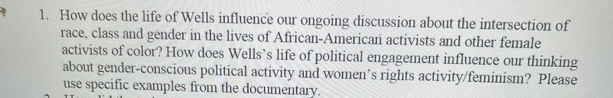 1. How does the life of Wells influence our ongoing discussion about the intersection of
race, class and gender in the lives of African-American activists and other female
activists of color? How does Wells's life of political engagement influence our thinking
about gender-conscious political activity and women's rights activity/feminism? Please
use specific examples from the documentary.
