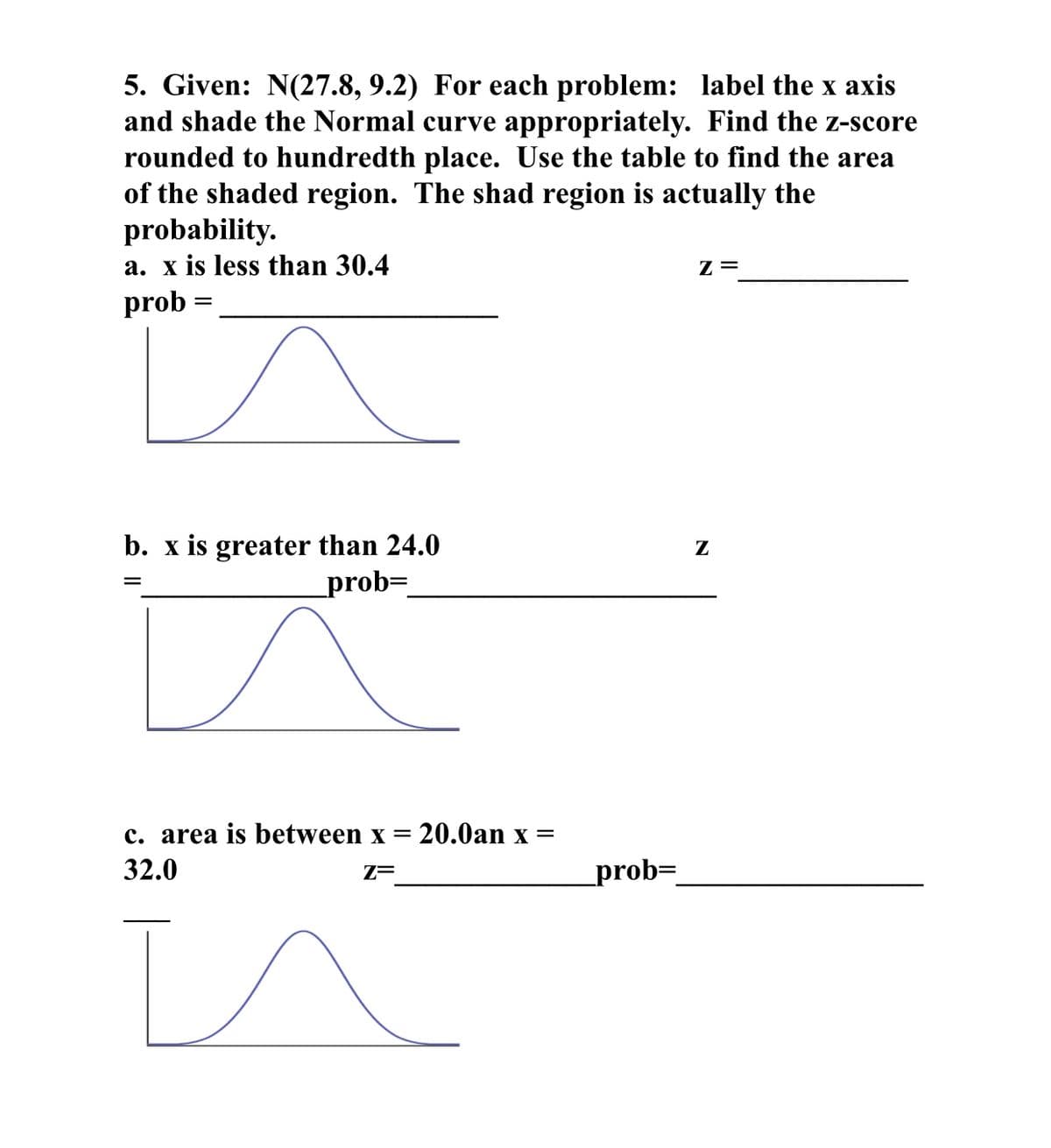 5. Given: N(27.8, 9.2) For each problem: label the x axis
and shade the Normal curve appropriately. Find the z-score
rounded to hundredth place. Use the table to find the area
of the shaded region. The shad region is actually the
probability.
a. x is less than 30.4
Z =
prob
b. x is greater than 24.0
_prob=
Z
c. area is between x
32.0
20.0an x =
Z=
_prob=_
