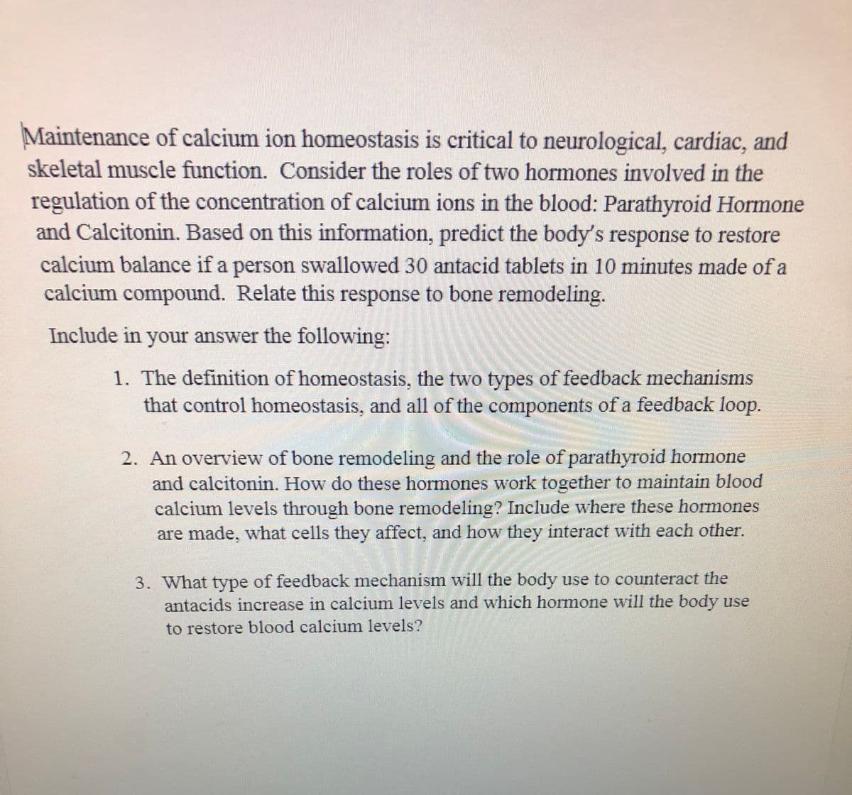 Maintenance of calcium ion homeostasis is critical to neurological, cardiac, and
skeletal muscle function. Consider the roles of two hormones involved in the
regulation of the concentration of calcium ions in the blood: Parathyroid Hormone
and Calcitonin. Based on this information, predict the body's response to restore
calcium balance if a person swallowed 30 antacid tablets in 10 minutes made of a
calcium compound. Relate this response to bone remodeling.
Include in your answer the following:
1. The definition of homeostasis, the two types of feedback mechanisms
that control homeostasis, and all of the components of a feedback loop.
2. An overview of bone remodeling and the role of parathyroid hormone
and calcitonin. How do these hormones work together to maintain blood
calcium levels through bone remodeling? Include where these hormones
are made, what cells they affect, and how they interact with each other.
3. What type of feedback mechanism will the body use to counteract the
antacids increase in calcium levels and which hormone will the body use
to restore blood calcium levels?
