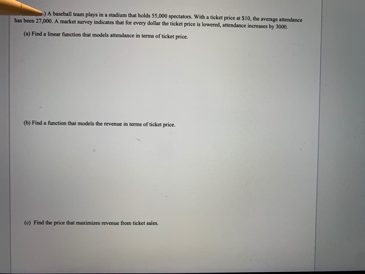 .) A baseball team plays in a stadium that holds 55,000 spectators. With a ticket price at $10, the average attendance
has been 27,000. A market survey indicates that for every dollar the ticket price is lowered, attendance increases by 3000.
(a) Find a linear function that models attendance in terms of ticket price.
(b) Find a function that models the revenue in terms of ticket price.
(c) Find the price that maximizes revenue from ticket sales.

