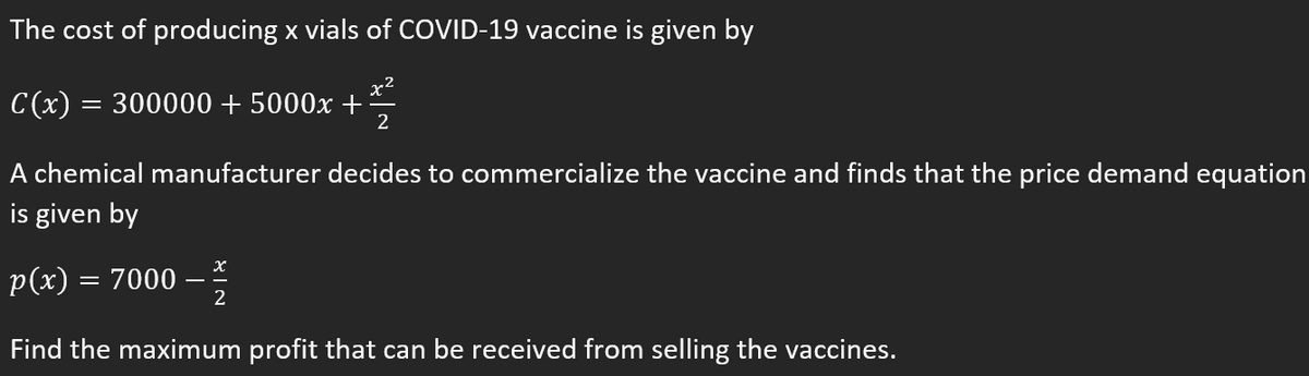 The cost of producing x vials of COVID-19 vaccine is given by
x2
C(x) = 300000 + 5000x +
2
A chemical manufacturer decides to commercialize the vaccine and finds that the price demand equation
is given by
p(x) = 7000
2
Find the maximum profit that can be received from selling the vaccines.
