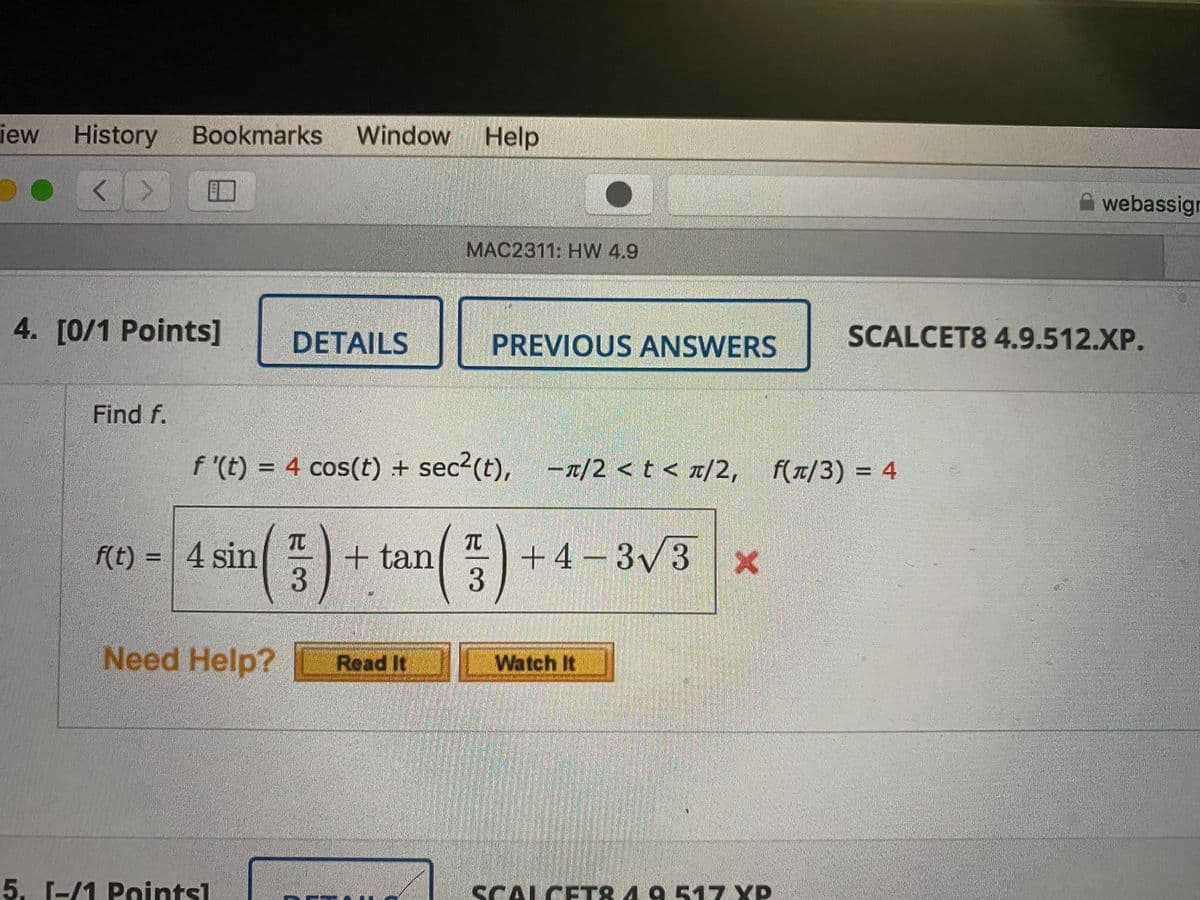 iew
History Bookmarks Window
Help
<>
webassign
MAC2311: HW 4.9
4. [0/1 Points]
DETAILS
PREVIOUS ANSWERS
SCALCET8 4.9.512.XP.
Find f.
f '(t) = 4 cos(t) + sec2(t), -n/2 <t < r/2, f(r/3) = 4
f(t/3) = 4
TC
TC
f(t) = | 4 sin
+ tan
+4 – 3/3
3
Need Help?
Read It
Watch It
5. 1-/1 Pointsl
SCALCET& 4 9 517 XP
