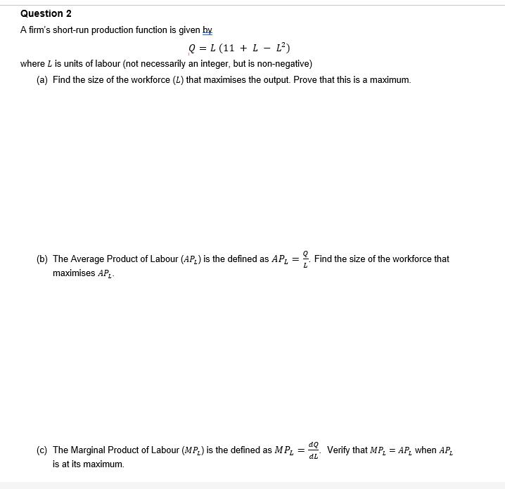 Question 2
A firm's short-run production function is given by
Q = L (11 + L L²)
where L is units of labour (not necessarily an integer, but is non-negative)
(a) Find the size of the workforce (L) that maximises the output. Prove that this is a maximum.
(b) The Average Product of Labour (AP) is the defined as AP₁ = . Find the size of the workforce that
maximises AP₁-
(c) The Marginal Product of Labour (MP) is the defined as MP₁ =
dL
is at its maximum.
Verify that MP₁ = AP₂ when AP₂