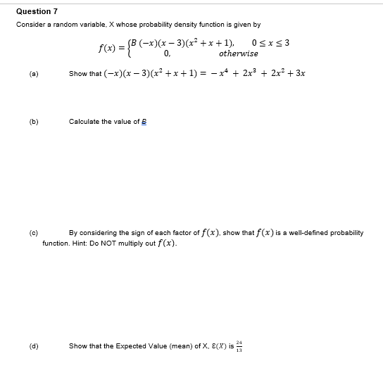 Question 7
Consider a random variable, X whose probability density function is given by
f(x) = {B (−x)(x − 3)(x² + x + 1).
0,
Show that (-x)(x-3)(x² + x + 1) = − x² + 2x² + 2x² + 3x
(8)
(b)
(c)
(d)
Calculate the value of
0≤x≤3
otherwise
By considering the sign of each factor of f(x). show that f(x) is a well-defined probability
function. Hint: Do NOT multiply out f(x).
Show that the Expected Value (mean) of X, E(X) is