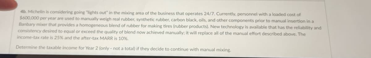 4b. Michelin is considering going "lights out" in the mixing area of the business that operates 24/7. Currently, personnel with a loaded cost of
$600,000 per year are used to manually weigh real rubber, synthetic rubber, carbon black, oils, and other components prior to manual insertion in a
Banbary mixer that provides a homogeneous blend of rubber for making tires (rubber products). New technology is available that has the reliability and
consistency desired to equal or exceed the quality of blend now achieved manually; it will replace all of the manual effort described above. The
income-tax rate is 25% and the after-tax MARR is 10%.
Determine the taxable income for Year 2 (only - not a total) if they decide to continue with manual mixing.
