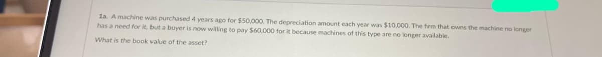 1a. A machine was purchased 4 years ago for $50,000. The depreciation amount each year was $10,000. The firm that owns the machine no longer
has a need for it, but a buyer is now willing to pay $60,000 for it because machines of this type are no longer available.
What is the book value of the asset?
