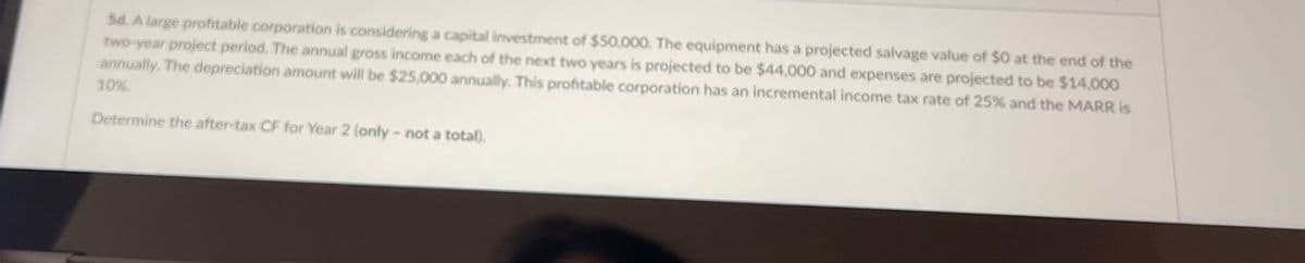 5d. A large profitable corporation is considering a capital investment of $50,000. The equipment has a projected salvage value of $0 at the end of the
two-year project period. The annual gross income each of the next two years is projected to be $44,000 and expenses are projected to be $14,000
annually. The depreciation amount will be $25,000 annually. This profitable corporation has an incremental income tax rate of 25% and the MARR is
10%
Determine the after-tax CF for Year 2 (only -not a total).
