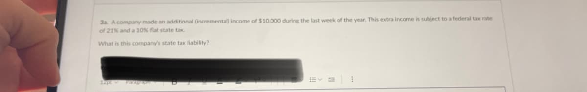 3a. A company made an additional (incremental) income of $10,000 during the last week of the year. This extra income is subject to a federal tax rate
of 21% and a 10% flat state tax.
What is this company's state tax liability?
