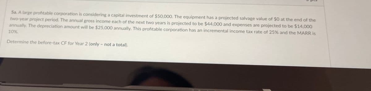 Sa. A large profitable corporation is considering a capital investment of $50,000. The equipment has a projected salvage value of $0 at the end of the
two-year project period. The annual gross income each of the next two years is projected to be $44,000 and expenses are projected to be $14,000
annually. The depreciation amount will be $25,000 annually. This profitable corporation has an incremental income tax rate of 25% and the MARR is
10%.
Determine the before-tax CF for Year 2 (only – not a total).
