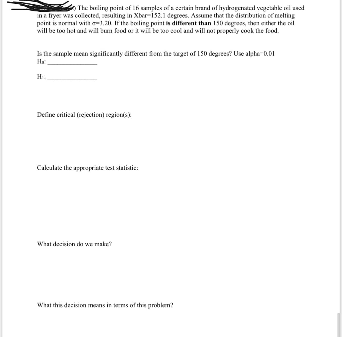 The boiling point of 16 samples of a certain brand of hydrogenated vegetable oil used
in a fryer was collected, resulting in Xbar=152.1 degrees. Assume that the distribution of melting
point is normal with o=3.20. If the boiling point is different than 150 degrees, then either the oil
will be too hot and will burn food or it will be too cool and will not properly cook the food.
Is the sample mean significantly different from the target of 150 degrees? Use alpha=0.01
Но:
H1:
Define critical (rejection) region(s):
Calculate the appropriate test statistic:
What decision do we make?
What this decision means in terms of this problem?
