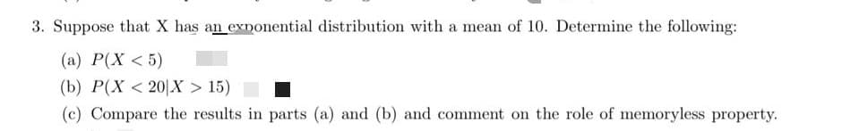 3. Suppose that X has an exponential distribution with a mean of 10. Determine the following:
(a) P(X < 5)
(b) P(X < 20|X > 15)
(c) Compare the results in parts (a) and (b) and comment on the role of memoryless property.
