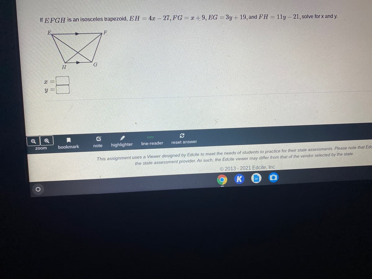 If EFGH is an isosceles trapezoid, EH = 4x- 27, FG = x+9, EG = 3y+ 19, and FH = 11y- 21, solve for x and y.
F.
H
zoom
bookmark
note
highlighter
line-reader
reset answer
This assignment uses a Viewer designed by Edcite to meet the needs of students to practice for their state assessments. Please note that Edc
the state assessment provider. As such, the Edcite viewer may differ from that of the vendor selected by the state.
©2013 - 2021 Edcite, Inc
సి
