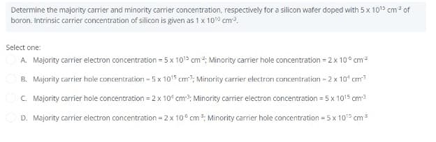 Determine the majority carrier and minority carrier concentration, respectively for a silicon wafer doped with 5 x 10¹5 cm³ of
boron. Intrinsic carrier concentration of silicon is given as 1 x 100 cm-³.
Select one:
A. Majority carrier electron concentration = 5 x 10¹5 cm³; Minority carrier hole concentration = 2 x 100 cm³
B. Majority carrier hole concentration - 5 x 10¹5 cm³; Minority carrier electron concentration - 2 x 10¹ cm³
C. Majority carrier hole concentration = 2 x 10¹ cm³; Minority carrier electron concentration = 5 x 1015 cm-³
D. Majority carrier electron concentration = 2 x 10 cm³; Minority carrier hole concentration = 5 x 10¹5 cm ³