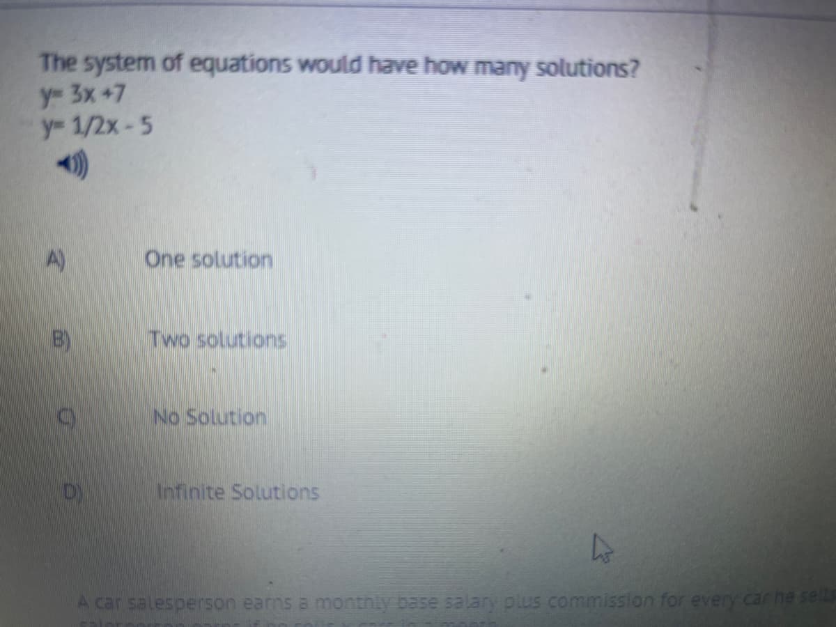 The system of equations would have how many solutions?
y 3x +7
y 1/2x-5
A)
One solution
B)
Two solutions
No Solution
Infinite Solutions
A car salesperson earns a monthly base salary plus commission for every car he sells
