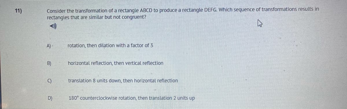 Consider the transformation of a rectangle ABCD to produce a rectangle DEFG. Which sequence of transformations results in
rectangles that are similar but not congruent?
11)
A)
rotation, then dilation with a factor of 3
B)
horizontal reflection, then vertical reflection
translation 8 units down, then horizontal reflection
D)
180° counterclockwise rotation, then translation 2 units up

