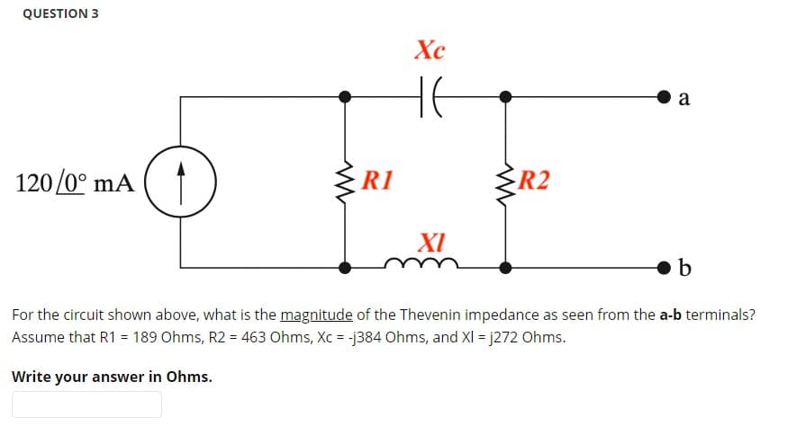 QUESTION 3
a
120/0° mA
R2
XI
b
For the circuit shown above, what is the magnitude of the Thevenin impedance as seen from the a-b terminals?
Assume that R1 = 189 Ohms, R2 = 463 Ohms, Xc = -j384 Ohms, and XI = j272 Ohms.
Write your answer in Ohms.
R1
Xc
не