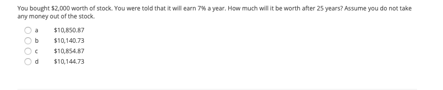 You bought $2,000 worth of stock. You were told that it will earn 7% a year. How much will it be worth after 25 years? Assume you do not take
any money out of the stock.
a
$10,850.87
b
$10,140.73
$10,854.87
d.
$10,144.73
