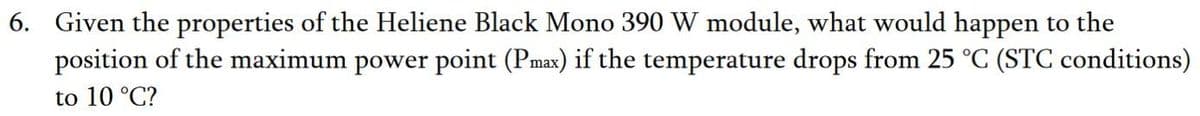 6. Given the properties of the Heliene Black Mono 390 W module, what would happen to the
position of the maximum power point (Pmax) if the temperature drops from 25 °C (STC conditions)
to 10 °C?
