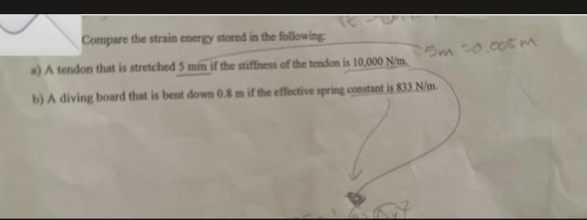 Compare the strain energy stored in the following:
a) A tendon that is stretched 5 min if the stiffness of the tendon is 10,000 N/m.
b) A diving board that is bent down 0.8 m if the effective spring constant is 833 N/m.
5m =0.005 m