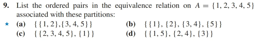 9. List the ordered pairs in the equivalence relation on A = {1, 2, 3, 4, 5}
associated with these partitions:
(a) {{1,2},{3, 4, 5}}
(c)
{{2, 3, 4, 5}, {1}}
★
(b)
(d)
{{1}, {2}, {3,4}, {5}}
{{1,5}, {2,4}, {3}}