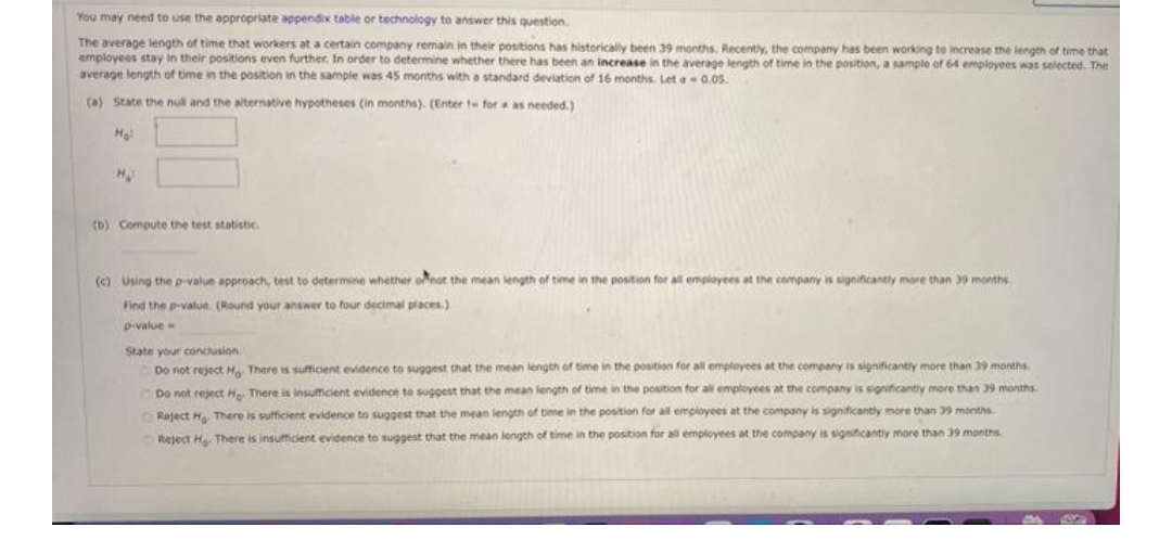 You may need to use the appropriate appendix table or technology to answer this question.
The average length of time that workers at a certain company remain in their positions has historically been 39 months. Recently, the company has been working to increase the length of time that
employees stay in their positions even further. In order to determine whether there has been an increase in the average length of time in the position, a sample of 64 employees was selected. The
average length of time in the position in the sample was 45 months with a standard deviation of 16 months. Let 0.05.
(a) State the null and the alternative hypotheses (in months). (Enter t for as needed.)
H
(b) Compute the test statistic.
(c) Using the p-value approach, test to determine whether onot the mean length
time in the position for all employees at the company is significantly more than 39 months
Find the p-value. (Round your answer to four decimal places.)
p-value
State your condusion
Do not reject H There is sufficient evidence to suggest that the mean length of time in the position for all employees at the company is significantly more than 39 months
Do not reject H There is insuficient evidence to suggest that the mean length of time in the position for al employees at the company is significantiy more than 39 months
Reject H There is sufficient evidence to suggest that the mean length of time in the postion for all empioyees at the company is significantly more than 39 months
Reject H There is insuficient evidence to suggest that the mean length of time in the position for all employees at the company is significantly more than 39 months
