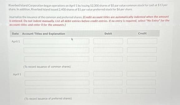 Riverbed Island Corporation began operations on April 1 by issuing 52,300 shares of $5 par value common stock for cash at $13 per
share. In addition, Riverbed Island issued 2,400 shares of $1 par value preferred stock for $6 per share.
Journalize the issuance of the common and preferred shares. (Credit account titles are automatically indented when the amount
is entered. Do not indent manually. List all debit entries before credit entries. If no entry is required, select "No Entry for the
account titles and enter 0 for the amounts.)
Date Account Titles and Explanation
April 1
April 1
(To record issuance of common shares)
(To record issuance of preferred shares)
Debit
Credit