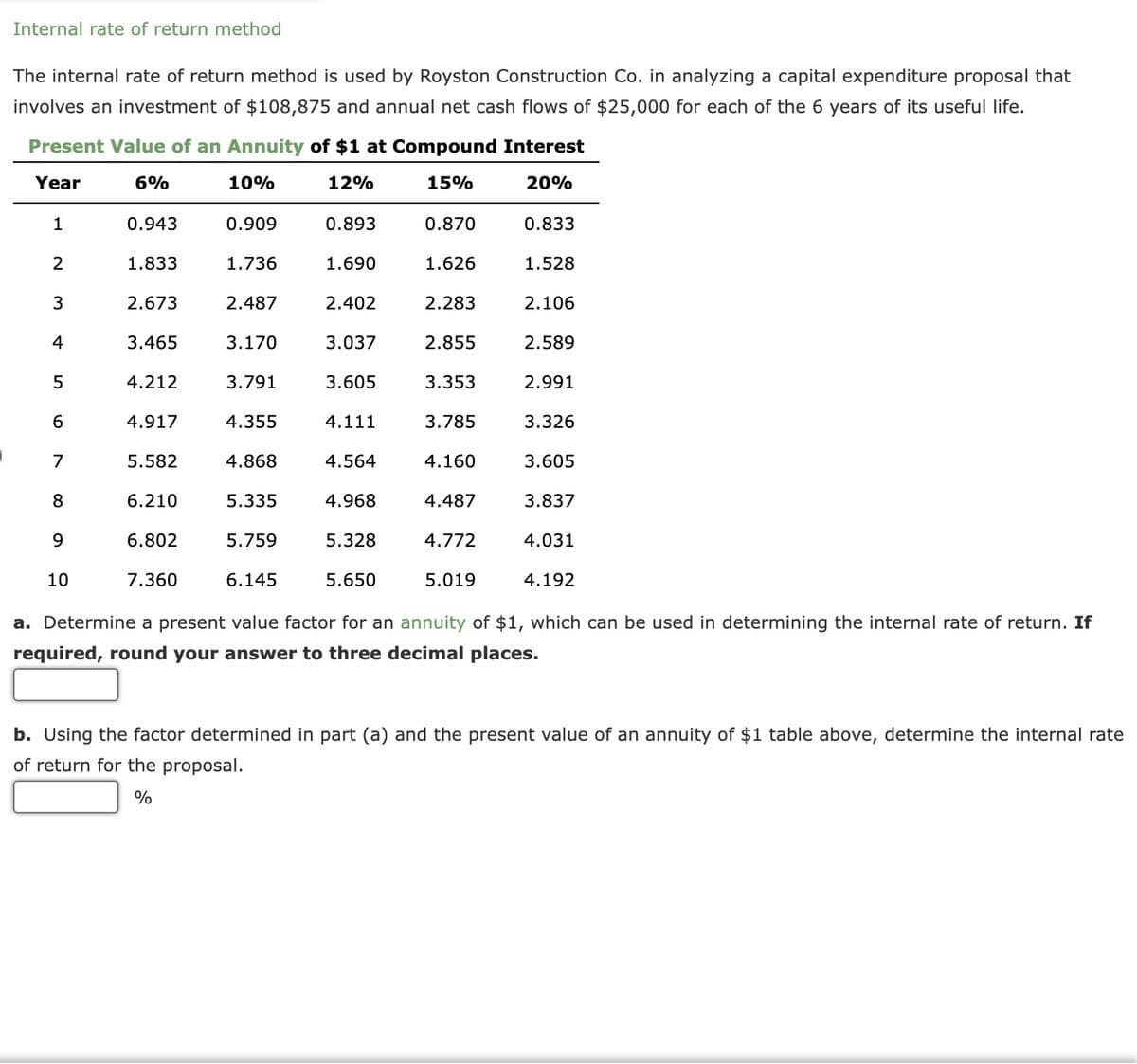 Internal rate of return method
The internal rate of return method is used by Royston Construction Co. in analyzing a capital expenditure proposal that
involves an investment of $108,875 and annual net cash flows of $25,000 for each of the 6 years of its useful life.
Present Value of an Annuity of $1 at Compound Interest
Year
6%
10%
12%
15%
20%
0.833
1
2
3
4
5
6
7
8
9
10
0.943
1.833
2.673
3.465
4.212
4.917
5.582
6.210
6.802
7.360
0.909
1.736
2.487
3.170
3.791
4.355
4.868
5.335
5.759
6.145
0.893
1.690
2.402
3.037
3.605
4.111
4.564
4.968
5.328
5.650
0.870
1.626
2.283
2.855
3.353
3.785
4.160
4.487
4.772
5.019
1.528
2.106
2.589
2.991
3.326
3.605
3.837
4.031
4.192
a. Determine a present value factor for an annuity of $1, which can be used in determining the internal rate of return. If
required, round your answer to three decimal places.
b. Using the factor determined in part (a) and the present value of an annuity of $1 table above, determine the internal rate
of return for the proposal.
%