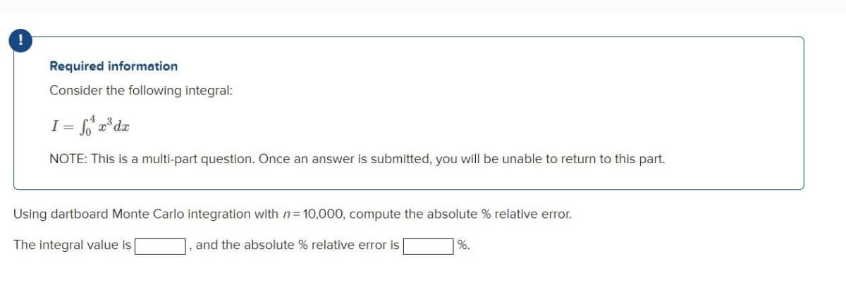 Required information
Consider the following integral:
I = 6 a°dx
NOTE: This is a multi-part question. Once an answer is submitted, you will be unable to return to this part.
Using dartboard Monte Carlo integration with n= 10,000, compute the absolute % relative error.
The integral value is
and the absolute % relative error is
%.
