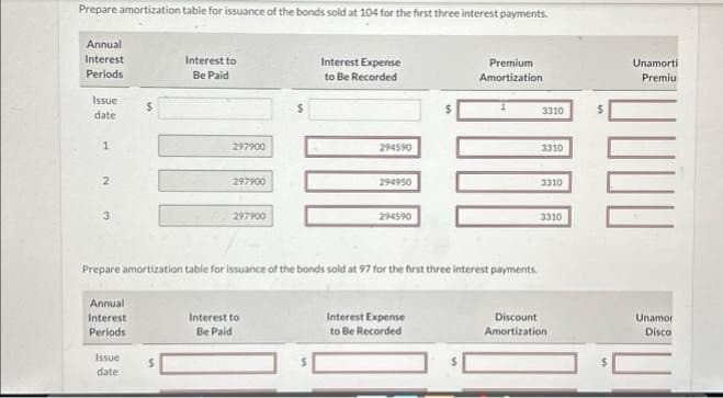 Prepare amortization table for issuance of the bonds sold at 104 for the first three interest payments.
Annual
Interest
Periods
Issue
date
1
2
♡
Annual
Interest
Periods
$
Issue
date
Interest to
Be Paid
$
297900
297900
297900
$
Interest to
Be Paid
Interest Expense
to Be Recorded
294590
294950
Prepare amortization table for issuance of the bonds sold at 97 for the first three interest payments.
294590
Premium
Amortization
Interest Expense
to Be Recorded
3310
3310
3310
3310
Discount
Amortization
$
Unamorti
Premiu
Unamor
Disco