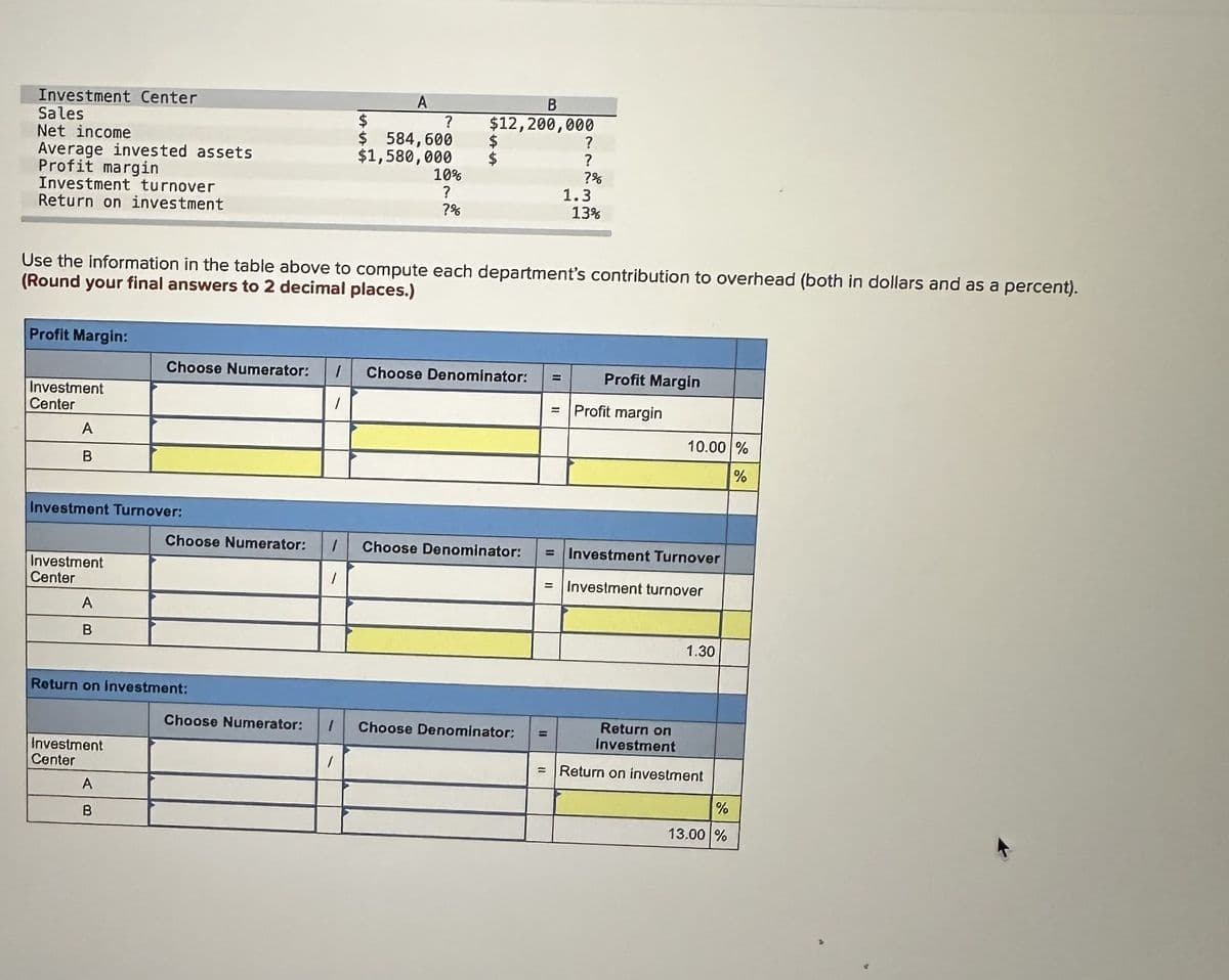 Investment Center
Sales.
Net income
Average invested assets
Profit margin
Investment turnover
Return on investment
Profit Margin:
Investment
Center
A
B
Investment Turnover:
Investment
Center
A
B
Choose Numerator:
Investment
Center
Use the information in the table above to compute each department's contribution to overhead (both in dollars and as a percent).
(Round your final answers to 2 decimal places.)
Return on investment:
A
B
Choose Numerator:
Choose Numerator:
1
A
1
$
$ 584,600
$1,580,000
?
1
10%
?
?%
B
$12,200,000
$
$
1 Choose Denominator:
Choose Denominator:
1 Choose Denominator:
?
?
?%
1.3
13%
=
Profit Margin
Profit margin
10.00 %
%
= Investment Turnover
= Investment turnover
1.30
Return on
investment
= Return on investment
%
13.00 %