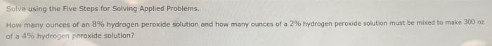 Solve using the Five Steps for Solving Applied Problems.
How many ounces of an 8% hydrogen peroxide solution and how many ounces of a 2% hydrogen peroxide solution must be mixed to make 300 o2
of a 4% hydrogen peroxide solution?
