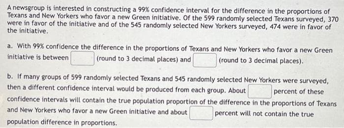 A newsgroup is interested in constructing a 99% confidence interval for the difference in the proportions of
Texans and New Yorkers who favor a new Green initiative. Of the 599 randomly selected Texans surveyed, 370
were in favor of the initiative and of the 545 randomly selected New Yorkers surveyed, 474 were in favor of
the initiative.
a. With 99% confidence the difference in the proportions of Texans and New Yorkers who favor a new Green
initiative is between (round to 3 decimal places) and (round to 3 decimal places).
b. If many groups of 599 randomly selected Texans and 545 randomly selected New Yorkers were surveyed,
then a different confidence interval would be produced from each group. About
percent of these
confidence intervals will contain the true population proportion of the difference in the proportions of Texans
and New Yorkers who favor a new Green initiative and about
percent will not contain the true
population difference in proportions.