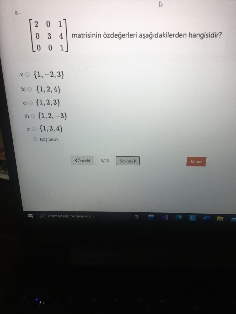 2 0 1
03 4matrisinin özdeğerleri aşağıdakilerden hangisidir?
1
a) O {1,-2,3}
b)O {1,2,4}
)o {1,2, 3}
d)O {1,2, -3}
e) O {1,3, 4}
Boş bırak
KÖnceki
8/20
Sonraki>
Каpat
e Aramak için buraya yazın
