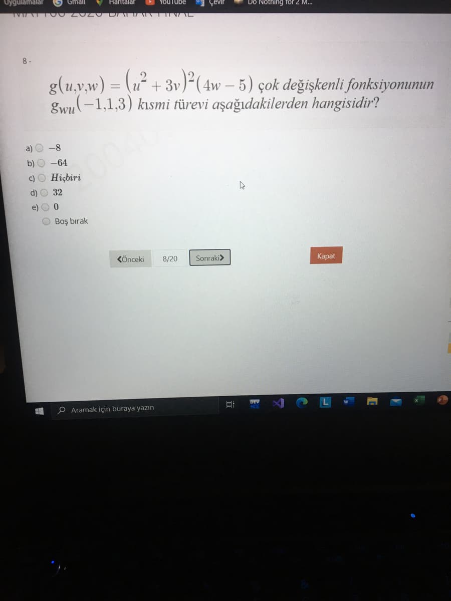 Uyğulamalar
Gmail
Haritalar
YOUTube
Çevir
Dô Nothing föf 2 M..
8-
g(u,v,w) = (u² + 3v)²( 4w – 5) çok değişkenli fonksiyonumun
gwn(-1,1,3) kısmi türevi aşağıdakilerden hangisidir?
%3D
a) O -8
b) O -64
2004
c) O Hiçbiri
d)
32
e) O 0
O Boş bırak
KÖnceki
8/20
Sonraki>
Карat
P Aramak için buraya yazın
DEV
立
