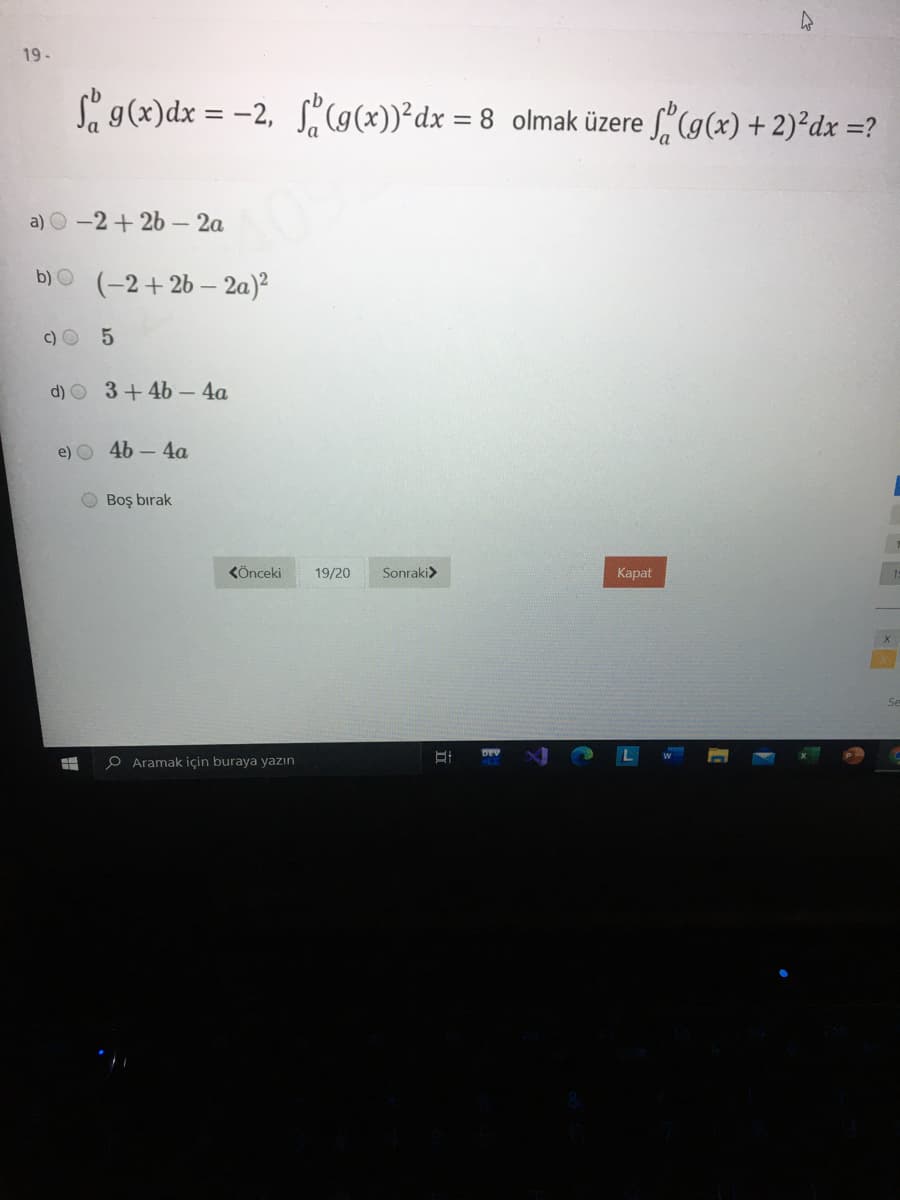 19-
S g(x)dx = -2, S(9(x))²dx = 8 olmak üzere (9(x) + 2)²dx =?
%3D
a) O-2+ 2b - 2a
b) O
(-2+2b – 2a)²
c) O
d) O 3+4b- 4a
e) O 46 – 4a
O Boş bırak
KÖnceki
19/20
Sonraki>
Карat
DEV
O Aramak için buraya yazın
