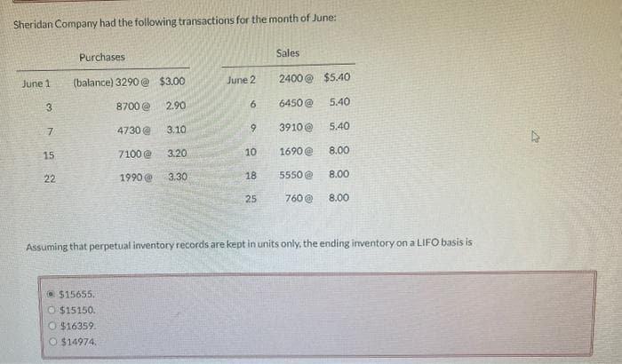 Sheridan Company had the following transactions for the month of June:
Purchases
Sales
June 1
(balance) 3290@ $3.00
June 2
2400@ $5.40
3
8700 @
2.90
6
6450@
5.40
7
4730@
3.10.
9
3910@
5.40
15
7100@
3.20
10
1690@
8.00
22
1990 @ 3.30
25
22
18
5550@
8.00
760 @
8.00
Assuming that perpetual inventory records are kept in units only, the ending inventory on a LIFO basis is
$15655.
$15150.
O $16359.
O $14974.