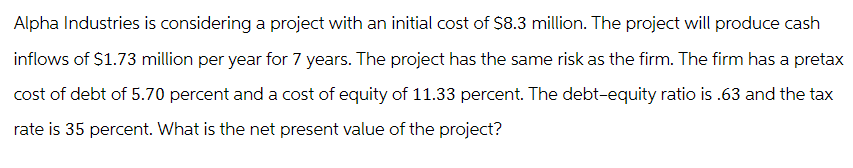 Alpha Industries is considering a project with an initial cost of $8.3 million. The project will produce cash
inflows of $1.73 million per year for 7 years. The project has the same risk as the firm. The firm has a pretax
cost of debt of 5.70 percent and a cost of equity of 11.33 percent. The debt-equity ratio is .63 and the tax
rate is 35 percent. What is the net present value of the project?