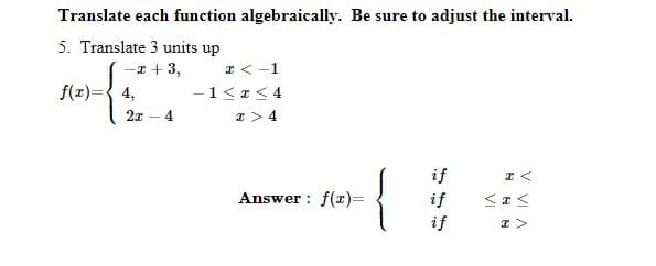 Translate each function algebraically. Be sure to adjust the interval.
5. Translate 3 units up
-a + 3,
f(r)={ 4,
a < -1
-1<1< 4
x > 4
2x
4
-
{
if
Answer : f(r)=
if
if
