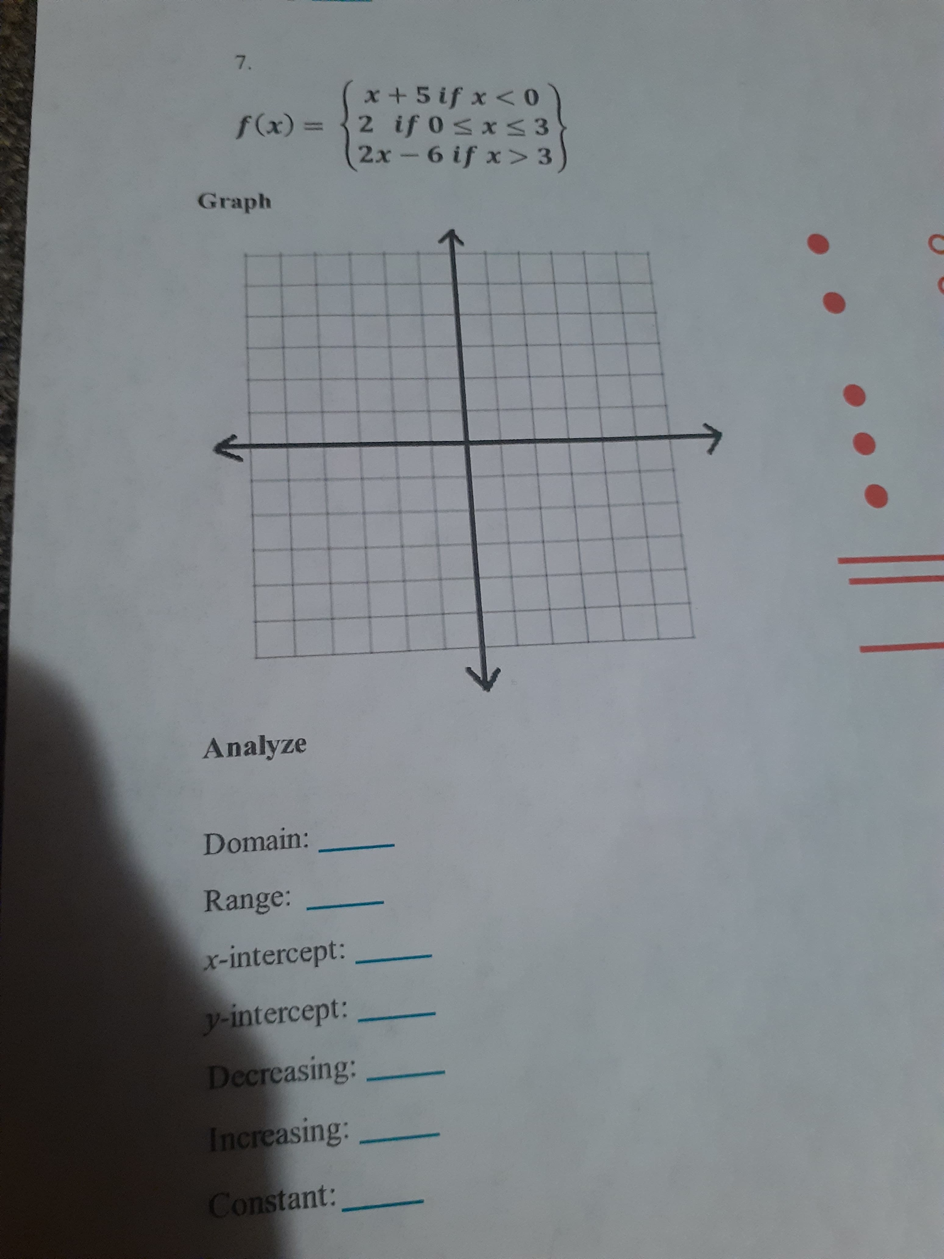 7.
x +5 if x < 0
= (x)/
2 if 0sxs 3
2x-6 if x> 3
Graph
Analyze
Domain:
Range:
x-intercept:
y-intercept:
Decreasing:
Increasing:
Constant:
