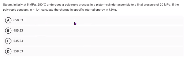 Steam, initially at 5 MPa, 280°C undergoes a polytropic process in a piston-cylinder assembly to a final pressure of 20 MPa. If the
polytropic constant, n = 1.4, calculate the change in specific internal energy in kJ/kg.
658.53
B 485.53
535.53
358.53
