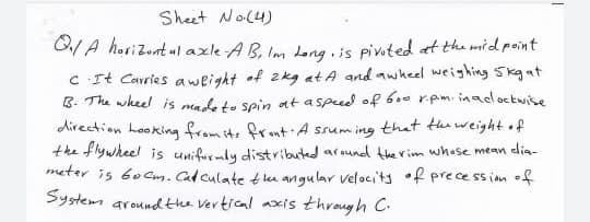 Sheet No(4)
G/A horizunt al axle AB, Im Lena is piveted at the mid point
C It Carries aweight of 2kg at A and awheel weighing Skgat
B. The wheel is mal ta sein at a spued of 6.0 r.pm. inadoctwise
direction hooking from it, frmt A ssum ing that the weight of
the flywheel is unifurmly distributed around the rim whose mean elia-
meter is 6ocm. Cadculate tlu angular velaci'tj •f prece ssion of
System aroundthe Vertical axis through C.
