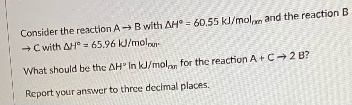 Consider the reaction A Bwith AH° = 60.55 kJ/molxn and the reaction B
→ C with AH° = 65.96 kJ/molxn-
What should be the AH° in kJ/molm for the reaction A + C → 2 B?
Report your answer to three decimal places.
