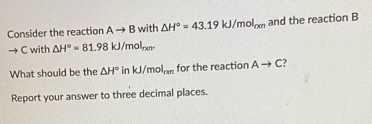 Consider the reaction A B with AH° = 43.19 kJ/molxn and the reaction B
→ C with AH° = 81.98 kJ/molpn-
%3D
What should be the AH° in kJ/moln for the reaction A C?
Report your answer to three decimal places.
