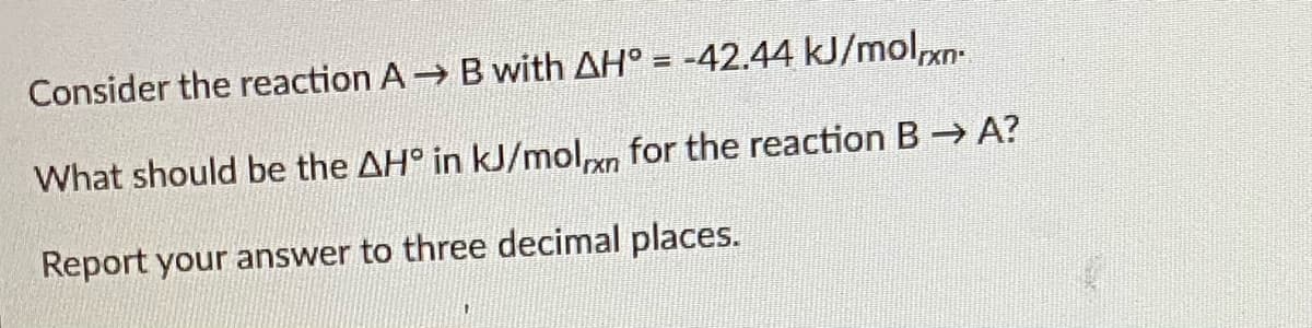 Consider the reaction A Bwith AH° = -42.44 kJ/molxn
What should be the AH° in kJ/moln for the reaction B A?
Report your answer to three decimal places.
