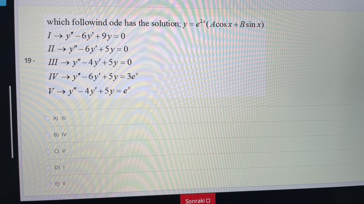 which followind ode has the solution; y = e*(Acos x +B sin x)
I → y" – 6y' +9y = 0
II → y" – 6y' +5 y = 0
III → y" – 4 y' +5y = 0
19 -
IV → y" – 6y' + 5y= 3e*
V → y" – 4y'+5y = e*
A) II
B) IV
O D) I
O E) II
Sonraki O
