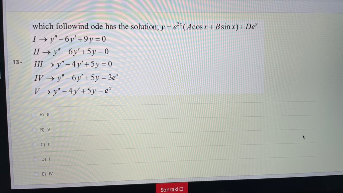 which followind ode has the solution; y = e²*(Acosx+ B sin x) + De*
I → y" – 6y' + 9y = 0
II → y" – 6y' +5y = 0
III → y" – 4 y' + 5 y = 0
13 -
IV → y" – 6y' + 5y = 3e*
V → y" – 4y' + 5y = e*
A) II
B) V
OC) |I
O D) I
O E) IV
Sonraki O
