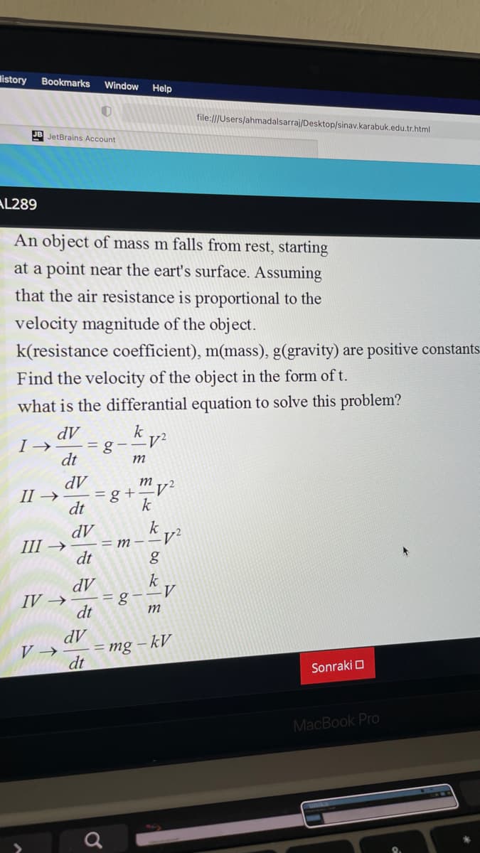 listory
Bookmarks
Window
Help
file:///Users/ahmadalsarraj/Desktop/sinav.karabuk.edu.tr.html
JB JetBrains Account
AL289
An object of mass m falls from rest, starting
at a point near the eart's surface. Assuming
that the air resistance is proportional to the
velocity magnitude of the object.
k(resistance coefficient), m(mass), g(gravity) are positive constants.
Find the velocity of the object in the form of t.
what is the differantial equation to solve this problem?
dV
I →
=g-
dt
k
m
dV
m
II →
= g +
k
dt
dV
Ш >
dt
k
M – –V²
k
dV
=g--V
dt
IV →
dV
= mg – kV
dt
V →
Sonraki O
MacBook Pro
