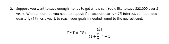 2. Suppose you want to save enough money to get a new car. You'd like to save $28,000 over 3
years. What amount do you need to deposit if an account earns 4.7% interest, compounded
quarterly (4 times a year), to reach your goal? If needed round to the nearest cent.
PMT = FV *
[(1 + nt_ 1]